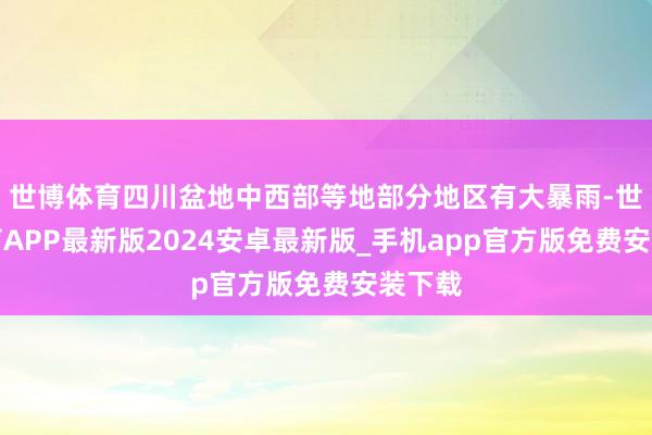 世博体育四川盆地中西部等地部分地区有大暴雨-世博体育APP最新版2024安卓最新版_手机app官方版免费安装下载
