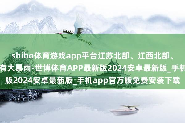 shibo体育游戏app平台江苏北部、江西北部、广西北部等地部分地区有大暴雨-世博体育APP最新版2024安卓最新版_手机app官方版免费安装下载