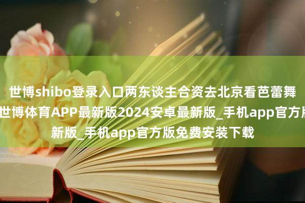 世博shibo登录入口两东谈主合资去北京看芭蕾舞剧《白蛇传》-世博体育APP最新版2024安卓最新版_手机app官方版免费安装下载