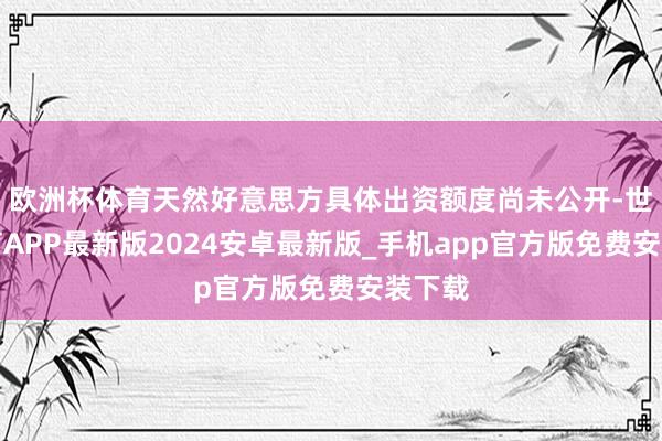 欧洲杯体育天然好意思方具体出资额度尚未公开-世博体育APP最新版2024安卓最新版_手机app官方版免费安装下载