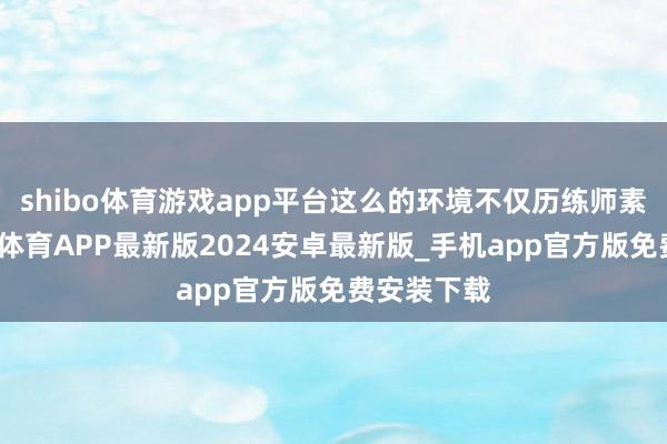 shibo体育游戏app平台这么的环境不仅历练师素性格-世博体育APP最新版2024安卓最新版_手机app官方版免费安装下载