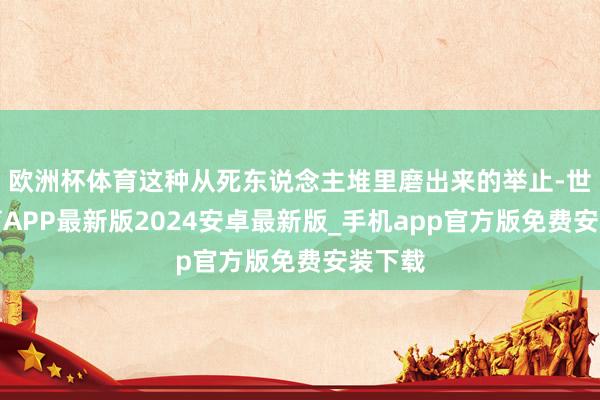 欧洲杯体育这种从死东说念主堆里磨出来的举止-世博体育APP最新版2024安卓最新版_手机app官方版免费安装下载