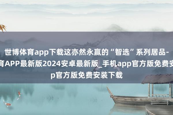 世博体育app下载这亦然永赢的“智选”系列居品-世博体育APP最新版2024安卓最新版_手机app官方版免费安装下载