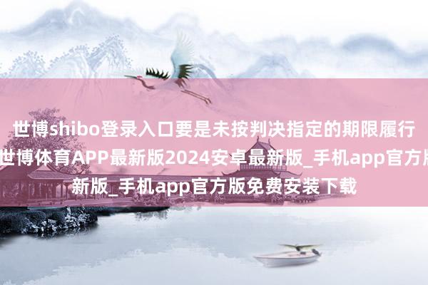 世博shibo登录入口要是未按判决指定的期限履行资产给付义务-世博体育APP最新版2024安卓最新版_手机app官方版免费安装下载