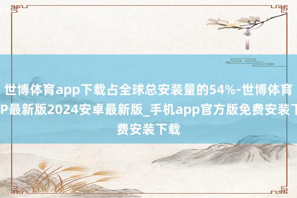 世博体育app下载占全球总安装量的54%-世博体育APP最新版2024安卓最新版_手机app官方版免费安装下载