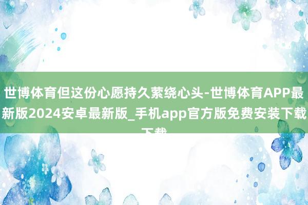 世博体育但这份心愿持久萦绕心头-世博体育APP最新版2024安卓最新版_手机app官方版免费安装下载