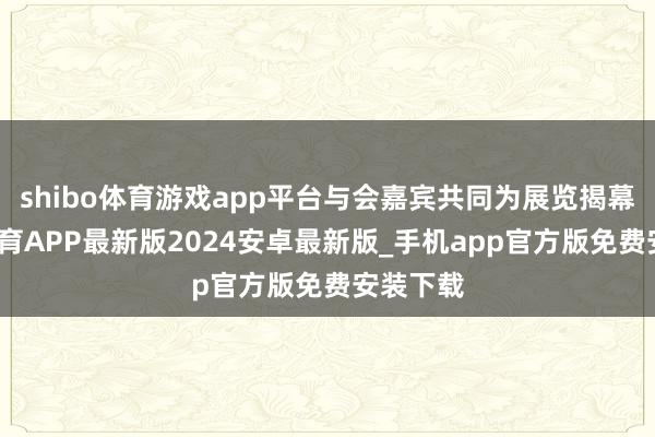 shibo体育游戏app平台与会嘉宾共同为展览揭幕-世博体育APP最新版2024安卓最新版_手机app官方版免费安装下载