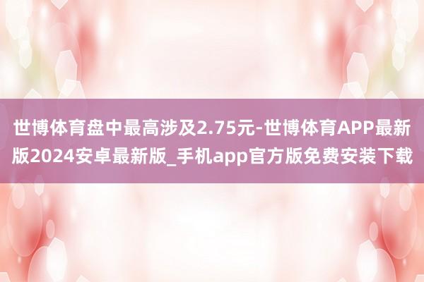 世博体育盘中最高涉及2.75元-世博体育APP最新版2024安卓最新版_手机app官方版免费安装下载