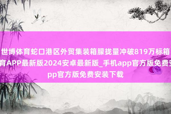 世博体育蛇口港区外贸集装箱朦拢量冲破819万标箱-世博体育APP最新版2024安卓最新版_手机app官方版免费安装下载