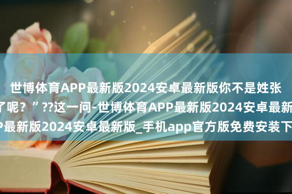 世博体育APP最新版2024安卓最新版你不是姓张吗?若何蓦然改姓感了呢?”??这一问-世博体育APP最新版2024安卓最新版_手机app官方版免费安装下载