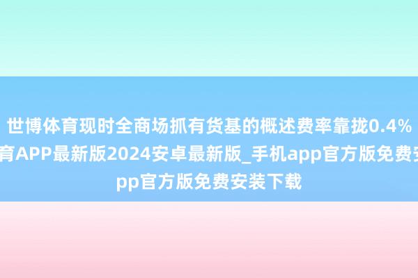 世博体育现时全商场抓有货基的概述费率靠拢0.4%-世博体育APP最新版2024安卓最新版_手机app官方版免费安装下载