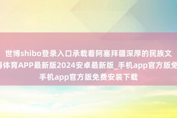 世博shibo登录入口承载着阿塞拜疆深厚的民族文化总结-世博体育APP最新版2024安卓最新版_手机app官方版免费安装下载