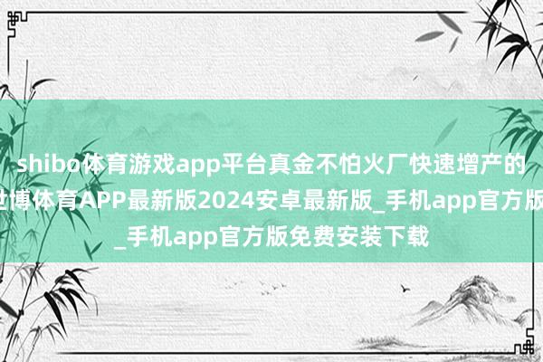 shibo体育游戏app平台真金不怕火厂快速增产的天真性有限-世博体育APP最新版2024安卓最新版_手机app官方版免费安装下载