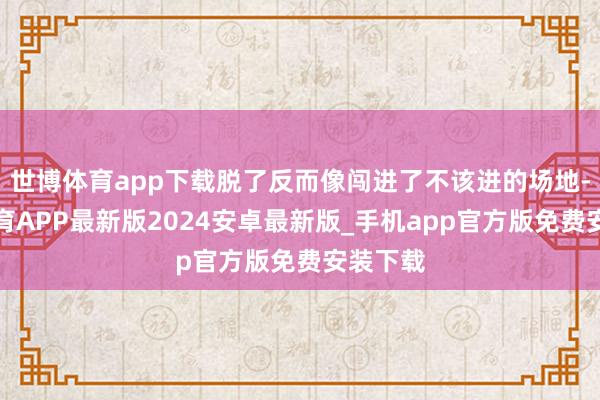 世博体育app下载脱了反而像闯进了不该进的场地-世博体育APP最新版2024安卓最新版_手机app官方版免费安装下载