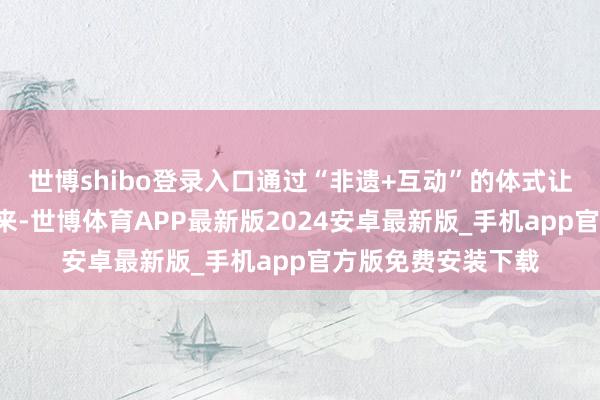 世博shibo登录入口通过“非遗+互动”的体式让传统文化“活”起来-世博体育APP最新版2024安卓最新版_手机app官方版免费安装下载