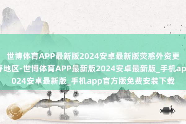 世博体育APP最新版2024安卓最新版荧惑外资更多投向中西部和东北等地区-世博体育APP最新版2024安卓最新版_手机app官方版免费安装下载
