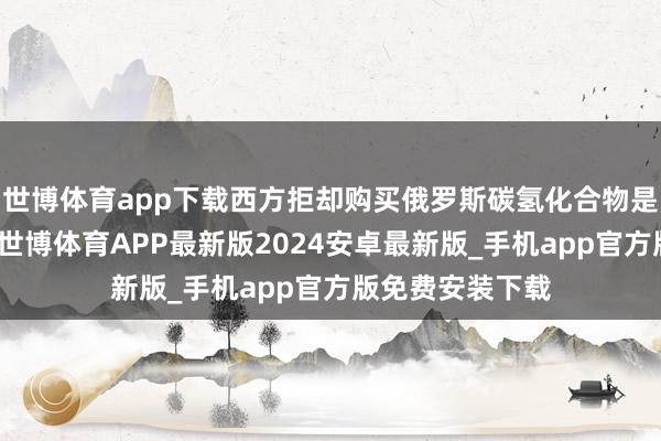 世博体育app下载西方拒却购买俄罗斯碳氢化合物是一个严重子虚-世博体育APP最新版2024安卓最新版_手机app官方版免费安装下载