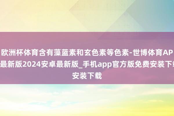 欧洲杯体育含有藻蓝素和玄色素等色素-世博体育APP最新版2024安卓最新版_手机app官方版免费安装下载