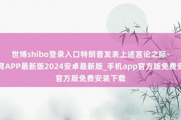 世博shibo登录入口　　特朗普发表上述言论之际-世博体育APP最新版2024安卓最新版_手机app官方版免费安装下载