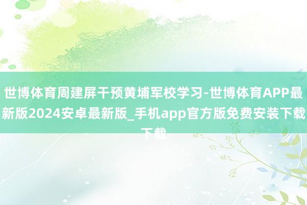 世博体育周建屏干预黄埔军校学习-世博体育APP最新版2024安卓最新版_手机app官方版免费安装下载