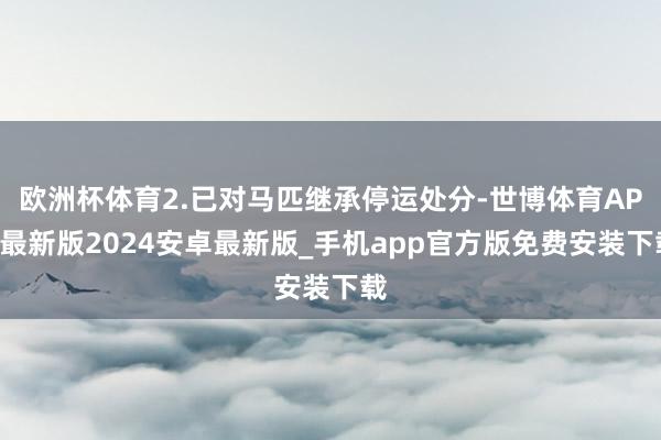 欧洲杯体育2.已对马匹继承停运处分-世博体育APP最新版2024安卓最新版_手机app官方版免费安装下载