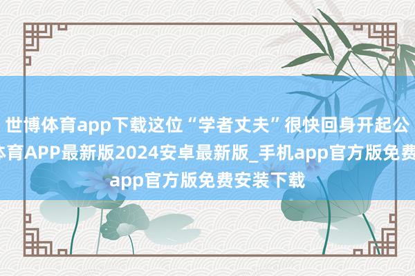 世博体育app下载这位“学者丈夫”很快回身开起公司-世博体育APP最新版2024安卓最新版_手机app官方版免费安装下载