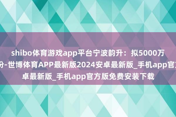 shibo体育游戏app平台宁波韵升：拟5000万元—1亿元回购股份-世博体育APP最新版2024安卓最新版_手机app官方版免费安装下载