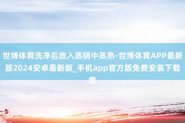 世博体育洗净后放入蒸锅中蒸熟-世博体育APP最新版2024安卓最新版_手机app官方版免费安装下载