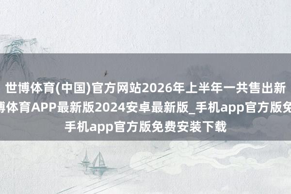 世博体育(中国)官方网站2026年上半年一共售出新车36辆-世博体育APP最新版2024安卓最新版_手机app官方版免费安装下载