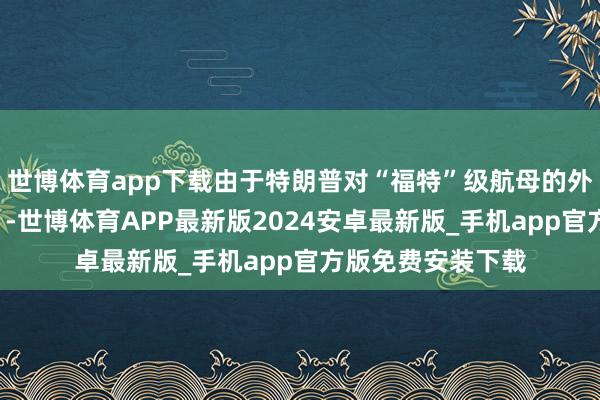 世博体育app下载由于特朗普对“福特”级航母的外不雅“存在担忧”-世博体育APP最新版2024安卓最新版_手机app官方版免费安装下载