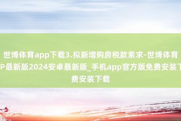 世博体育app下载3.拟新增购房税款索求-世博体育APP最新版2024安卓最新版_手机app官方版免费安装下载