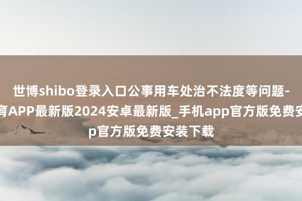 世博shibo登录入口公事用车处治不法度等问题-世博体育APP最新版2024安卓最新版_手机app官方版免费安装下载