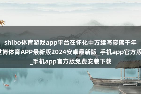 shibo体育游戏app平台在怀化中方续写寥落千年的焕新乐章-世博体育APP最新版2024安卓最新版_手机app官方版免费安装下载