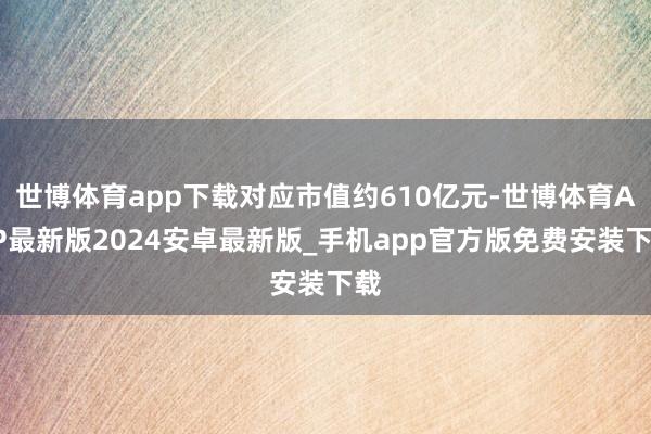 世博体育app下载对应市值约610亿元-世博体育APP最新版2024安卓最新版_手机app官方版免费安装下载