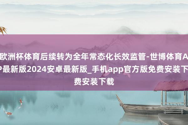 欧洲杯体育后续转为全年常态化长效监管-世博体育APP最新版2024安卓最新版_手机app官方版免费安装下载