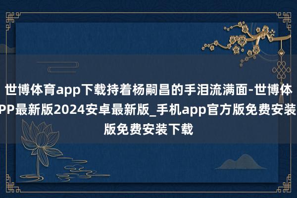 世博体育app下载持着杨嗣昌的手泪流满面-世博体育APP最新版2024安卓最新版_手机app官方版免费安装下载