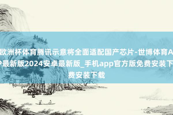 欧洲杯体育腾讯示意将全面适配国产芯片-世博体育APP最新版2024安卓最新版_手机app官方版免费安装下载