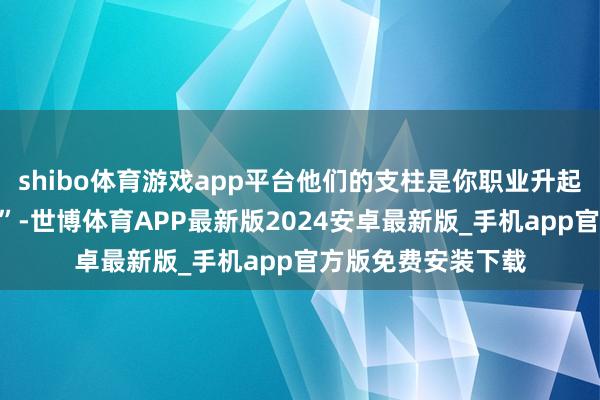 shibo体育游戏app平台他们的支柱是你职业升起的第一个“助推器”-世博体育APP最新版2024安卓最新版_手机app官方版免费安装下载