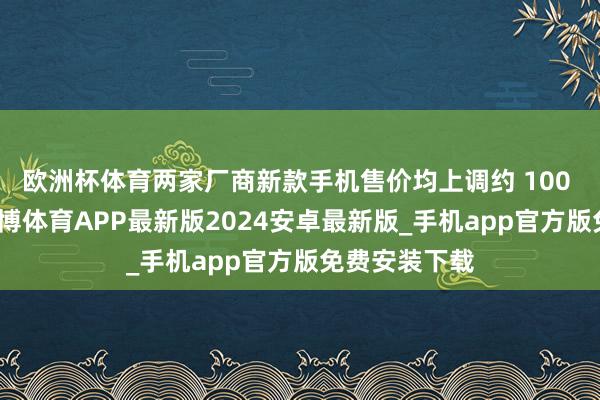 欧洲杯体育两家厂商新款手机售价均上调约 100 好意思元-世博体育APP最新版2024安卓最新版_手机app官方版免费安装下载