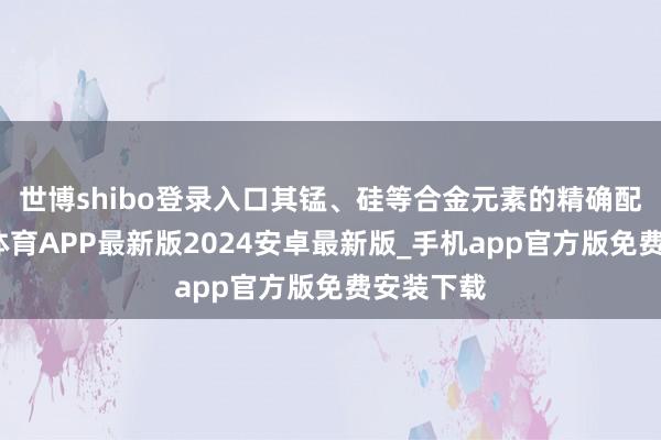 世博shibo登录入口其锰、硅等合金元素的精确配比-世博体育APP最新版2024安卓最新版_手机app官方版免费安装下载