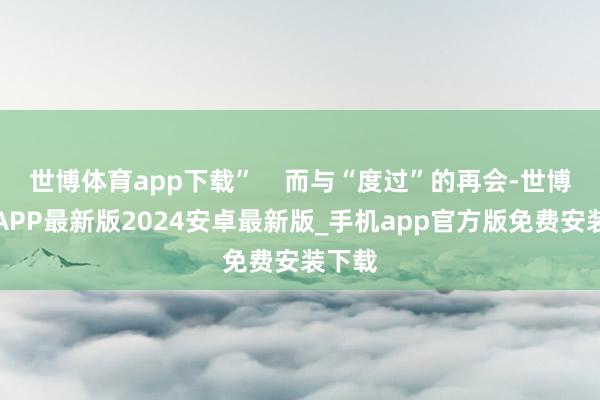 世博体育app下载”    而与“度过”的再会-世博体育APP最新版2024安卓最新版_手机app官方版免费安装下载
