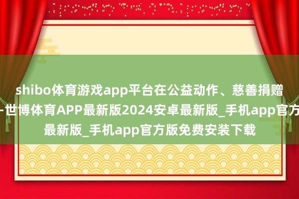 shibo体育游戏app平台在公益动作、慈善捐赠中老是最初而行-世博体育APP最新版2024安卓最新版_手机app官方版免费安装下载