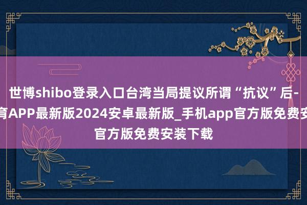 世博shibo登录入口台湾当局提议所谓“抗议”后-世博体育APP最新版2024安卓最新版_手机app官方版免费安装下载