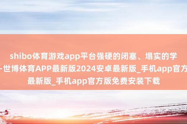 shibo体育游戏app平台强硬的闭塞、塌实的学识和雅致的品行-世博体育APP最新版2024安卓最新版_手机app官方版免费安装下载