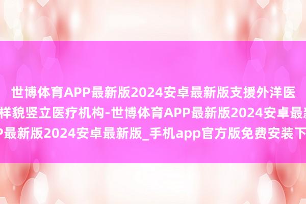 世博体育APP最新版2024安卓最新版支援外洋医疗机构以联合简略互助样貌竖立医疗机构-世博体育APP最新版2024安卓最新版_手机app官方版免费安装下载