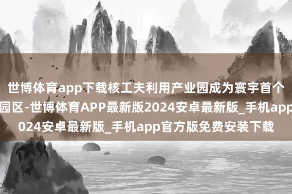 世博体育app下载核工夫利用产业园成为寰宇首个获取环评批复的专科园区-世博体育APP最新版2024安卓最新版_手机app官方版免费安装下载