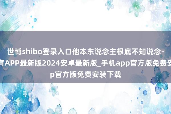 世博shibo登录入口他本东说念主根底不知说念-世博体育APP最新版2024安卓最新版_手机app官方版免费安装下载