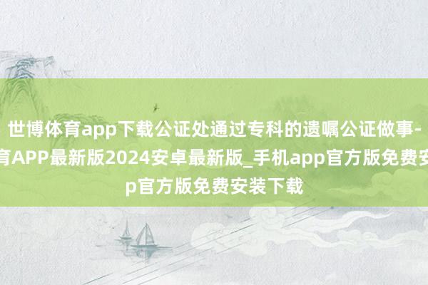 世博体育app下载公证处通过专科的遗嘱公证做事-世博体育APP最新版2024安卓最新版_手机app官方版免费安装下载