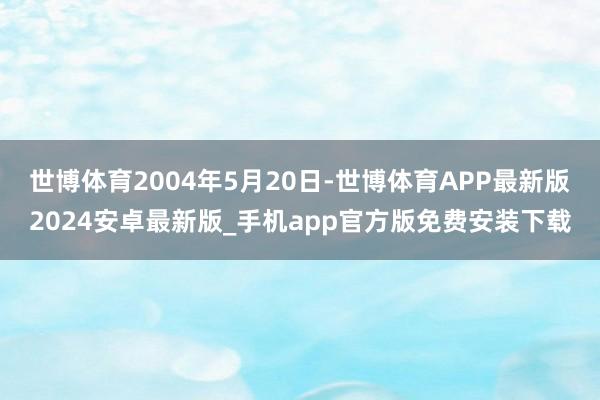 世博体育2004年5月20日-世博体育APP最新版2024安卓最新版_手机app官方版免费安装下载