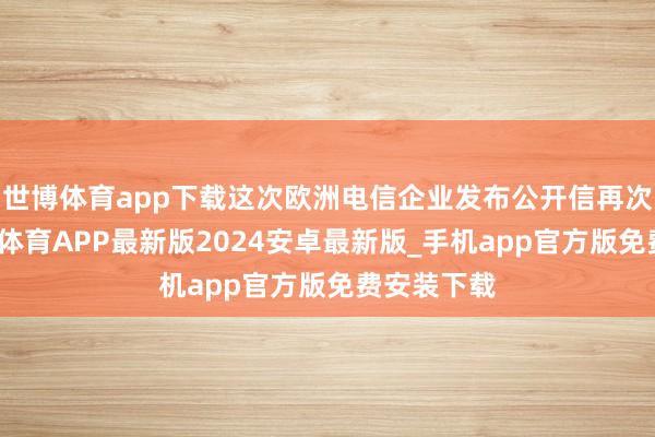 世博体育app下载这次欧洲电信企业发布公开信再次阐扬-世博体育APP最新版2024安卓最新版_手机app官方版免费安装下载